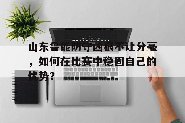 关于山东鲁能防守凶狠不让分毫，如何在比赛中稳固自己的优势？的信息