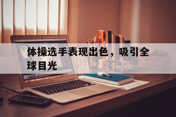 体操选手表现出色，吸引全球目光的简单介绍