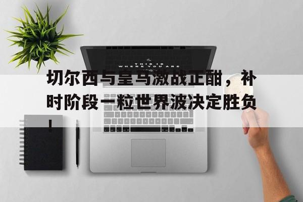切尔西与皇马激战正酣，补时阶段一粒世界波决定胜负！