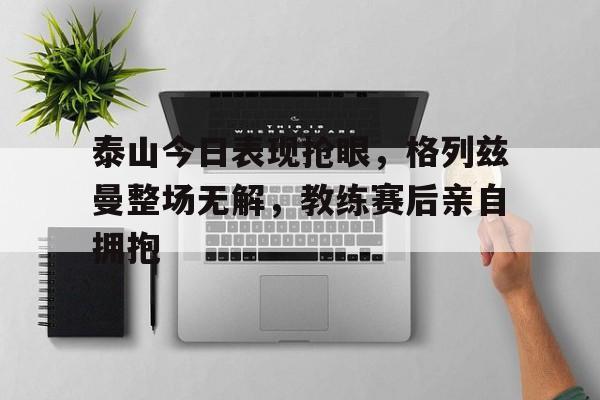 泰山今日表现抢眼，格列兹曼整场无解，教练赛后亲自拥抱