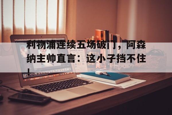 利物浦连续五场破门，阿森纳主帅直言：这小子挡不住！利物浦50阿森纳