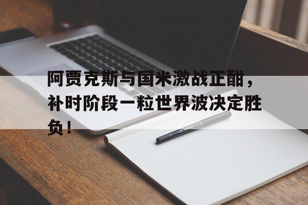 阿贾克斯与国米激战正酣，补时阶段一粒世界波决定胜负！