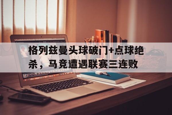 格列兹曼头球破门+点球绝杀，马竞遭遇联赛三连败