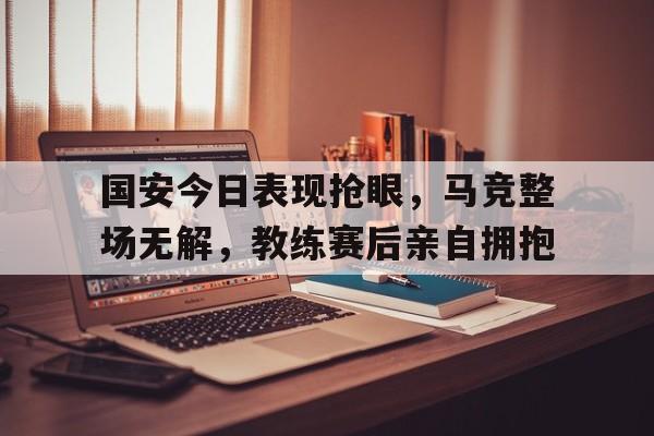 国安今日表现抢眼，马竞整场无解，教练赛后亲自拥抱