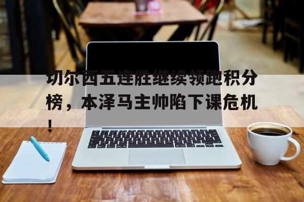 切尔西五连胜继续领跑积分榜，本泽马主帅陷下课危机！